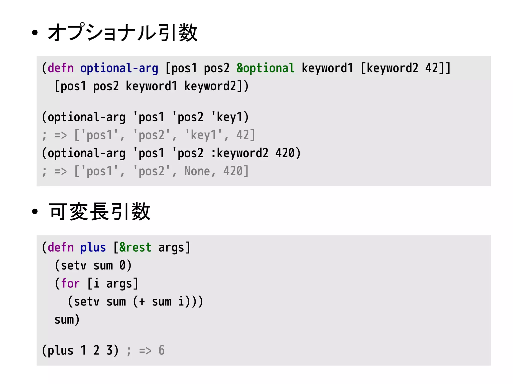 ● オプショナル引数
● 可変長引数
(defn optional-arg [pos1 pos2 &optional keyword1 [keyword2 42]]
[pos1 pos2 keyword1 keyword2])
(optional-arg 'pos1 'pos2 'key1)
; => ['pos1', 'pos2', 'key1', 42]
(optional-arg 'pos1 'pos2 :keyword2 420)
; => ['pos1', 'pos2', None, 420]
(defn plus [&rest args]
(setv sum 0)
(for [i args]
(setv sum (+ sum i)))
sum)
(plus 1 2 3) ; => 6
 