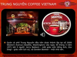 TRUNG NGUYÊN COFFEE VIETNAM




   Quán cà phê Trung Nguyên đầu tiên được thành lập tại số 2000
    Western Avenue (Seattle, Washington) vào ngày 30 tháng 3 năm
    1971 bởi 3 người: Jerry Baldwin - một giáo viên tiếng Anh, Zev
    Siegl - giáo viên lịch sử, và Gordon Bowker - một nhà văn.


Digital Marketing Trung Nguyên VIETNAM – Projects of Kent Student - www.kent.edu.vn
 