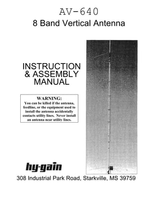 AV-640
        8 Band Vertical Antenna




  INSTRUCTION
   & ASSEMBLY
     MANUAL
           WARNING:
   You can be killed if the antenna,
  feedline, or the equipment used to
    install the antenna accidentally
  contacts utility lines. Never install
     an antenna near utility lines.




308 Industrial Park Road, Starkville, MS 39759
 
