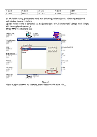 X -Limit Y- Limit Z- Limit A- Limit 急停
PLT-P10 PLT-P11 PLT-P12 PLT-P13 PLT-P15
5V 1A power supply, please take more than switching power supplies, power input received
indicated on the map interface
Spindle motor control is controlled via the parallel port PIN1. Spindle motor voltage must comply
with the supply voltage range.
Three "MACH software to use
Figure 1
Figure 1, open the MACH3 software, then select OK now mach3MILL
 