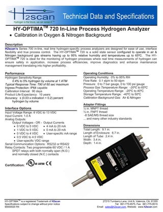 HY-OPTIMATM
720 In-Line Process Hydrogen Analyzer
 Calibration in Oxygen & Nitrogen Background
HY-OPTIMA
TM
is a registered Trademark of H2scan 27215 Turnberry Lane, Unit A, Valencia, CA, 91355
Specifications subject to change without prior notice Tel: 661-775-9575, Fax: 661-775-9515
90000020 R4 Email: sales@h2scan.com, Website: www.h2scan.com
Operating Conditions
Operating Humidity: 0% to 95% RH
Flow Rate: 0.1 slpm to 50 slpm
Pressure: 0 to 7 bar gauge, 0 to 100 psi gauge
Process Gas Temperature Range: -20ºC to 65ºC
Operating Temperature Range: -20ºC to 40ºC
Storage Temperature Range: -40ºC to 50ºC
Calibration Background Gas: Air & Nitrogen
Adapter Fittings
½ in. MNPT thread
½ in. FNPT thread
-8 SAE/MS thread size
... and many other industry standards
Dimensions
Total Length: 9.1 in.
Length of Enclosure: 6.7 in.
Length of Tube: 2.4 in.
Width: 3.4 in.
Depth: 1.4 in.
Description
H2scan’s Series 700 in-line, real time hydrogen-specific process analyzers are designed for ease of use, interface
flexibility and true process control. The HY-OPTIMATM
720 is a solid state sensor configured to operate in air &
Nitrogen background gas streams having up to 95% relative humidity and temperatures up to 65ºC. The HY-
OPTIMATM
720 is ideal for the monitoring of hydrogen processes where real time measurements of hydrogen can
ensure safety in application, increase process efficiencies, improve diagnostics and enhance maintenance
management translating into higher profitability.
Performance
Hydrogen Sensitivity Range:
0.4% to 5% hydrogen by volume at 1 ATM
Typical Response Time: T90 of 60 sec maximum
Ingress Protection: IP64 capable
Calibration Interval: 90 days
Product Life Expectancy: 10 years
Accuracy: ± (0.03 x indication + 0.2) percent
hydrogen by volume
Interface Options
Input Voltage Range: 8 VDC to 13 VDC
Input Current: 1.0 A
Analog Outputs:
Output Voltages - OR - Output Currents
 0 VDC to 5 VDC  4 mA to 20 mA
 1 VDC to 5 VDC  0 mA to 20 mA
 0 VDC to 4 VDC  User-specific mA range
 0.5 VDC to 4.5 VDC
 User-specific VDC range
Serial Communication Options: RS232 or RS422
Relay Contacts: Two programmable 60 VDC / 1 A
SPDT relays with both normally open (N.O.)
and normally closed (N.C.) contacts
Certification:
 