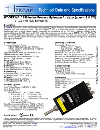 HY-OPTIMATM
730 In-line Process Hydrogen Analyzer (ppm H2S & CO)
 CO and H2S Tolerance
HY-OPTIMA
TM
is a registered Trademark of H2scan 27215 Turnberry Lane, Unit A, Castaic CA., 91384
Specifications subject to change without prior notice Tel: 661-775-9575, Fax: 661-775-9515
90000017 R6 Email: sales@h2scan.com, Website: www.h2scan.com
Description
H2scan’s Series 700 in-line, real-time hydrogen specific process analyzers are designed for ease of use, interface
flexibility and true process control. The HY-OPTIMATM
730 is a solid-state sensor configured to operate in
background gas streams having carbon monoxide concentrations up to 100 ppm, hydrogen sulfide stream
concentrations up to 1000 ppm, up to 95% relative humidity, and temperatures up to 100ºC. The HY-OPTIMATM
730 is ideal for hydrogen production and petrochemical applications where real-time measurements of hydrogen
can increase process plant efficiencies, improve diagnostics and enhance maintenance management translating
into higher profitability.
Operating Conditions
Process Gas Tolerance:
CO tolerance < 100 ppm
H2S tolerance < 1000 ppm
Operating Humidity: 0% to 95% RH
Flow Rate: 0.1 slpm to 50 slpm
Pressure: 0 to 7 bar gauge, 0 to 100 psi gauge
Process Gas Temperature Range: -20ºC to 100ºC
Operating Temperature Range: -20ºC to 40ºC
Storage Temperature Range: -40ºC to 50ºC
Calibration Background Gas: Nitrogen
Adapter Fittings
½ in. MNPT thread
½ in. FNPT thread
-8 SAE/MS thread size
... and many other industry standards
Dimensions
Total Length: 9.1 in.
Length of Enclosure: 6.7 in.
Length of Tube: 2.4 in.
Width: 3.4 in.
Depth: 1.4 in.
Performance
Hydrogen Sensitivity Range:
0.5% to 100% hydrogen at 1 ATM on a
volume basis in a single or multi-component
gas background
Typical Response Time: T90 less than 30 sec
Ingress Protection: IP64 capable
Recommended Verification Interval: 90 days
Product Life Expectancy: 10 years
Accuracy(*):
± 0.3% absolute for 0.5 to 10% H2
± 1.0% absolute for 10 to 100% H2
Drift/week:
± 0.2% absolute for 0.5 to 10% H2
± 0.4% absolute for 10 to 100% H2
Repeatability:
± 0.2% absolute for 0.5 to 10% H2
± 0.4% absolute for 10 to 100% H2
Linearity:
 0.2% absolute for 0.5-10% H2
 0.4% absolute for 10-100% H2
Interface Options
Input Voltage Range: 8 VDC to 13 VDC
Input Current: 1.0 A
Analog Outputs:
Output Voltages - OR - Output Currents
 0 VDC to 5 VDC  4 mA to 20 mA
 1 VDC to 5 VDC  0 mA to 20 mA
 0 VDC to 4 VDC  User-specific mA range
 0.5 VDC to 4.5 VDC
 User-specific VDC range
Serial Communication Options: RS232 or RS422
Relay Contacts: Two programmable 60 VDC / 1 A
SPDT relays with both normally open (N.O.)
and normally closed (N.C.) contacts
Certifications:

Sensor performance specifications are only valid for units configured for a maximum 65ºC dry process stream temperature. All figures
assume pressure compensation, operating in ambient that do not contain Oxygen and are in addition to any errors in the gasses used. The
accuracy is specified for serial port output only.
ForLatestRevisiongoto:www.h2scan.com
 