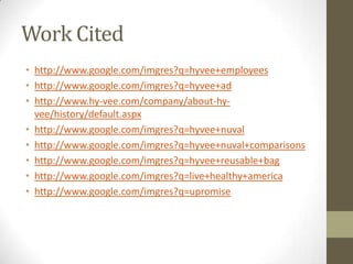 Work Cited
• http://www.google.com/imgres?q=hyvee+employees
• http://www.google.com/imgres?q=hyvee+ad
• http://www.hy-vee.com/company/about-hy-
  vee/history/default.aspx
• http://www.google.com/imgres?q=hyvee+nuval
• http://www.google.com/imgres?q=hyvee+nuval+comparisons
• http://www.google.com/imgres?q=hyvee+reusable+bag
• http://www.google.com/imgres?q=live+healthy+america
• http://www.google.com/imgres?q=upromise
 