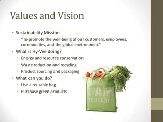 Values and Vision
• Sustainability Mission
  • “To promote the well-being of our customers, employees,
    communities, and the global environment.”
• What is Hy-Vee doing?
  • Energy and resource conservation
  • Waste reduction and recycling
  • Product sourcing and packaging
• What can you do?
  • Use a reusable bag
  • Purchase green products
 