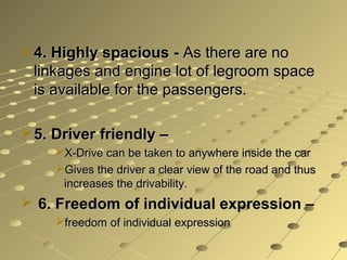  4. Highly spacious - As there are no
  linkages and engine lot of legroom space
  is available for the passengers.

 5. Driver friendly –
     X-Drive can be taken to anywhere inside the car
     Gives the driver a clear view of the road and thus
      increases the drivability.
 6. Freedom of individual expression –
     freedom of individual expression
 