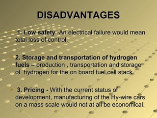 DISADVANTAGES
 1. Low safety -An electrical failure would mean
 total loss of control.

 2. Storage and transportation of hydrogen
  fuels – production , transportation and storage
  of hydrogen for the on board fuel cell stack.

 3. Pricing - With the current status of
 development, manufacturing of the Hy-wire cars
 on a mass scale would not at all be economical.
 