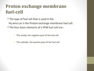 Proton exchange membrane
fuel-cell
The type of fuel cell that is used in the
Hy-wire car is the Proton exchange membrane fuel cell.
The four basic elements of a PEM fuel cell are:-
 The anode, the negative post of the fuel cell
 The cathode, the positive post of the fuel cell
 