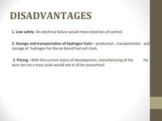 DISADVANTAGES
1. Low safety -An electrical failure would mean total loss of control.
2. Storage and transportation of hydrogen fuels – production , transportation and
storage of hydrogen for the on board fuel cell stack.
3. Pricing - With the current status of development, manufacturing of the Hy-
wire cars on a mass scale would not at all be economical.
 