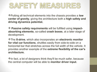 The X-drive, which also incorporates an electronic monitor
for vital car functions, shuttles easily from side-to-side on a
horizontal bar that stretches across the full width of the vehicle. It
provides another example of the extreme flexibility of the car's
architecture.
In fact, a lot of designers think they'll be much safer, because
the central computer will be able to monitor driver input.
Putting all technical elements into the chassis provides a low
center of gravity, giving the architecture both a high safety and
driving dynamics potential.
 Passive safety requirements will be fulfilled using impact-
absorbing elements, so-called crash boxes, at a later stage of
development.
 