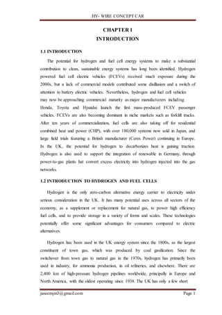 HY- WIRE CONCEPT CAR
jaseemjm3@gmail.com Page 1
CHAPTER 1
INTRODUCTION
1.1 INTRODUCTION
The potential for hydrogen and fuel cell energy systems to make a substantial
contribution to clean, sustainable energy systems has long been identified. Hydrogen
powered fuel cell electric vehicles (FCEVs) received much exposure during the
2000s, but a lack of commercial models contributed some disillusion and a switch of
attention to battery electric vehicles. Nevertheless, hydrogen and fuel cell vehicles
may now be approaching commercial maturity as major manufacturers including
Honda, Toyota and Hyundai launch the first mass-produced FCEV passenger
vehicles. FCEVs are also becoming dominant in niche markets such as forklift trucks.
After ten years of commercialization, fuel cells are also taking off for residential
combined heat and power (CHP), with over 180,000 systems now sold in Japan, and
large field trials featuring a British manufacturer (Ceres Power) continuing in Europe.
In the UK, the potential for hydrogen to decarbonizes heat is gaining traction.
Hydrogen is also used to support the integration of renewable in Germany, through
power-to-gas plants hat convert excess electricity into hydrogen injected into the gas
networks.
1.2 INTRODUCTION TO HYDROGEN AND FUEL CELLS
Hydrogen is the only zero-carbon alternative energy carrier to electricity under
serious consideration in the UK. It has many potential uses across all sectors of the
economy, as a supplement or replacement for natural gas, to power high efficiency
fuel cells, and to provide storage in a variety of forms and scales. These technologies
potentially offer some significant advantages for consumers compared to electric
alternatives.
Hydrogen has been used in the UK energy system since the 1800s, as the largest
constituent of town gas, which was produced by coal gasification. Since the
switchover from town gas to natural gas in the 1970s, hydrogen has primarily been
used in industry, for ammonia production, in oil refineries, and elsewhere. There are
2,400 km of high-pressure hydrogen pipelines worldwide, principally in Europe and
North America, with the oldest operating since 1938. The UK has only a few short
 