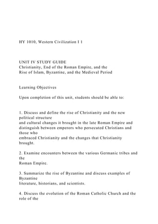 HY 1010, Western Civilization I 1
UNIT IV STUDY GUIDE
Christianity, End of the Roman Empire, and the
Rise of Islam, Byzantine, and the Medieval Period
Learning Objectives
Upon completion of this unit, students should be able to:
1. Discuss and define the rise of Christianity and the new
political structure
and cultural changes it brought in the late Roman Empire and
distinguish between emperors who persecuted Christians and
those who
embraced Christianity and the changes that Christianity
brought.
2. Examine encounters between the various Germanic tribes and
the
Roman Empire.
3. Summarize the rise of Byzantine and discuss examples of
Byzantine
literature, historians, and scientists.
4. Discuss the evolution of the Roman Catholic Church and the
role of the
 