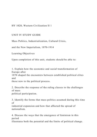 HY 1020, Western Civilization II 1
UNIT IV STUDY GUIDE
Mass Politics, Industrialization, Cultural Crisis,
and the New Imperialism, 1870-1914
Learning Objectives
Upon completion of this unit, students should be able to:
1. Explain how the economic and social transformation of
Europe after
1870 shaped the encounters between established political elites
and
those new to the political process.
2. Describe the response of the ruling classes to the challenges
of mass
political participation.
3. Identify the forms that mass politics assumed during this time
of
industrial expansion and how that affected the spread of
nationalism.
4. Discuss the ways that the emergence of feminism in this
period
illustrates both the potential and the limits of political change.
 