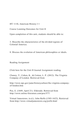 HY 1110, American History I 1
Course Learning Outcomes for Unit II
Upon completion of this unit, students should be able to:
3. Describe the characteristics of the divided regions of
Colonial America.
8. Discuss the evolution of American philosophies or ideals.
Reading Assignment
Click here for the Unit II Journal Assignment reading.
Chaney, T., Cohen, K., & Cotton, L. P. (2012). The Virginia
Company of London. Retrieved from
http://www.nps.gov/jame/historyculture/the-virginia-company-
of-london.htm
Poe, E. (1849, April 21). Eldorado. Retrieved from
http://www.online-literature.com/poe/577/
Virtual Jamestown. (n.d.). John Rolfe (1585-1622). Retrieved
from http://www.virtualjamestown.org/jrolfe.html
 