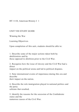 HY 1110, American History I 1
UNIT VIII STUDY GUIDE
Winning the War
Learning Objectives
Upon completion of this unit, students should be able to:
1. Describe some of the major actions taken both by
abolitionists and by
those opposed to abolition prior to the Civil War.
2. Recognize how the issue of slavery and the Civil War had a
direct
impact on the political arena and led to political disputes.
3. Note international events of importance during this era and
describe
their impact on the nation.
4. Describe the role immigration played in national politics and
the party
schisms that resulted.
5. Identify the reasons for the secession of the Confederate
states and the
numerous causes of the Civil War.
 