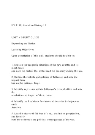 HY 1110, American History I 1
UNIT V STUDY GUIDE
Expanding the Nation
Learning Objectives
Upon completion of this unit, students should be able to:
1. Explain the economic situation of the new country and its
inhabitants
and note the factors that influenced the economy during this era.
2. Outline the beliefs and policies of Jefferson and note the
impact these
had on the nation at large.
3. Identify key issues within Jefferson’s term of office and note
the
resolution and impact of these issues.
4. Identify the Louisiana Purchase and describe its impact on
early
America.
5. List the causes of the War of 1812, outline its progression,
and identify
both the economic and political consequences of the war.
 