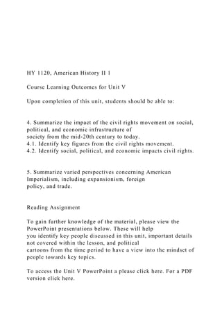 HY 1120, American History II 1
Course Learning Outcomes for Unit V
Upon completion of this unit, students should be able to:
4. Summarize the impact of the civil rights movement on social,
political, and economic infrastructure of
society from the mid-20th century to today.
4.1. Identify key figures from the civil rights movement.
4.2. Identify social, political, and economic impacts civil rights.
5. Summarize varied perspectives concerning American
Imperialism, including expansionism, foreign
policy, and trade.
Reading Assignment
To gain further knowledge of the material, please view the
PowerPoint presentations below. These will help
you identify key people discussed in this unit, important details
not covered within the lesson, and political
cartoons from the time period to have a view into the mindset of
people towards key topics.
To access the Unit V PowerPoint a please click here. For a PDF
version click here.
 