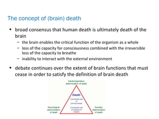 • broad consensus that human death is ultimately death of the
brain
– the brain enables the critical function of the organism as a whole
– loss of the capacity for consciousness combined with the irreversible
loss of the capacity to breathe
– inability to interact with the external environment
• debate continues over the extent of brain functions that must
cease in order to satisfy the definition of brain death
The concept of (brain) death
 