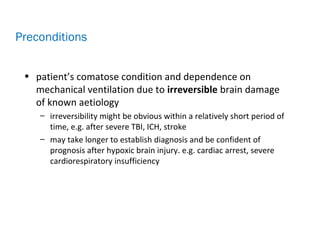• patient’s comatose condition and dependence on
mechanical ventilation due to irreversible brain damage
of known aetiology
– irreversibility might be obvious within a relatively short period of
time, e.g. after severe TBI, ICH, stroke
– may take longer to establish diagnosis and be confident of
prognosis after hypoxic brain injury. e.g. cardiac arrest, severe
cardiorespiratory insufficiency
Preconditions
 