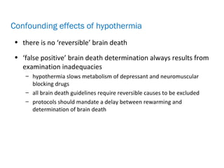 • there is no ‘reversible’ brain death
• ‘false positive’ brain death determination always results from
examination inadequacies
– hypothermia slows metabolism of depressant and neuromuscular
blocking drugs
– all brain death guidelines require reversible causes to be excluded
– protocols should mandate a delay between rewarming and
determination of brain death
Confounding effects of hypothermia
 