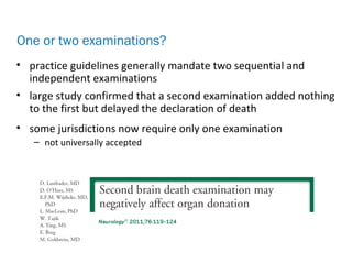 • practice guidelines generally mandate two sequential and
independent examinations
• large study confirmed that a second examination added nothing
to the first but delayed the declaration of death
• some jurisdictions now require only one examination
– not universally accepted
One or two examinations?
 