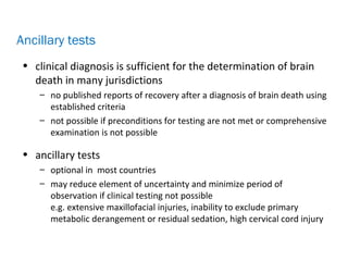 • clinical diagnosis is sufficient for the determination of brain
death in many jurisdictions
– no published reports of recovery after a diagnosis of brain death using
established criteria
– not possible if preconditions for testing are not met or comprehensive
examination is not possible
• ancillary tests
– optional in most countries
– may reduce element of uncertainty and minimize period of
observation if clinical testing not possible
e.g. extensive maxillofacial injuries, inability to exclude primary
metabolic derangement or residual sedation, high cervical cord injury
Ancillary tests
 