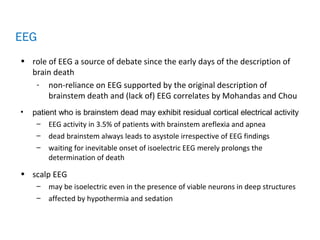 • role of EEG a source of debate since the early days of the description of
brain death
- non-reliance on EEG supported by the original description of
brainstem death and (lack of) EEG correlates by Mohandas and Chou
• patient who is brainstem dead may exhibit residual cortical electrical activity
– EEG activity in 3.5% of patients with brainstem areflexia and apnea
– dead brainstem always leads to asystole irrespective of EEG findings
– waiting for inevitable onset of isoelectric EEG merely prolongs the
determination of death
• scalp EEG
– may be isoelectric even in the presence of viable neurons in deep structures
– affected by hypothermia and sedation
EEG
 