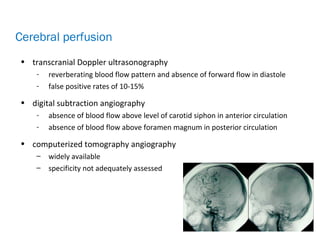 • transcranial Doppler ultrasonography
- reverberating blood flow pattern and absence of forward flow in diastole
- false positive rates of 10-15%
• digital subtraction angiography
- absence of blood flow above level of carotid siphon in anterior circulation
- absence of blood flow above foramen magnum in posterior circulation
• computerized tomography angiography
– widely available
– specificity not adequately assessed
Cerebral perfusion
 