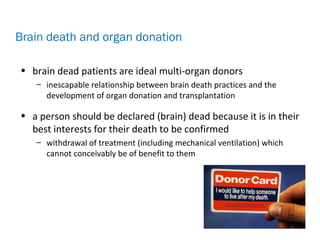 • brain dead patients are ideal multi-organ donors
– inescapable relationship between brain death practices and the
development of organ donation and transplantation
• a person should be declared (brain) dead because it is in their
best interests for their death to be confirmed
– withdrawal of treatment (including mechanical ventilation) which
cannot conceivably be of benefit to them
Brain death and organ donation
 