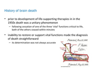 • prior to development of life-supporting therapies in in the
1950s death was a unitary phenomenon
– following cessation of one of the three ‘vital’ functions critical to life,
both of the others ceased within minutes
• inability to restore or support vital functions made the diagnosis
of death straightforward
– its determination was not always accurate
History of brain death
 