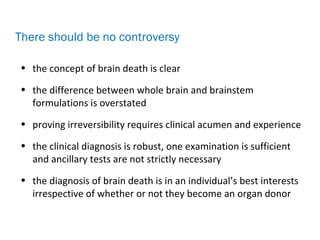 • the concept of brain death is clear
• the difference between whole brain and brainstem
formulations is overstated
• proving irreversibility requires clinical acumen and experience
• the clinical diagnosis is robust, one examination is sufficient
and ancillary tests are not strictly necessary
• the diagnosis of brain death is in an individual’s best interests
irrespective of whether or not they become an organ donor
There should be no controversy
 