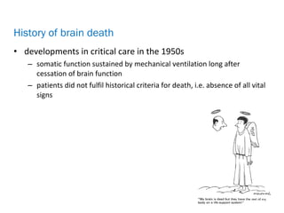 • developments in critical care in the 1950s
– somatic function sustained by mechanical ventilation long after
cessation of brain function
– patients did not fulfil historical criteria for death, i.e. absence of all vital
signs
History of brain death
 