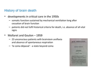 • developments in critical care in the 1950s
– somatic function sustained by mechanical ventilation long after
cessation of brain function
– patients did not fulfil historical criteria for death, i.e. absence of all vital
signs
• Mollaret and Goulon – 1959
– 23 unconscious patients with brainstem areflexia
and absence of spontaneous respiration
– ‘le coma dépassé’ - a state beyond coma
History of brain death
 