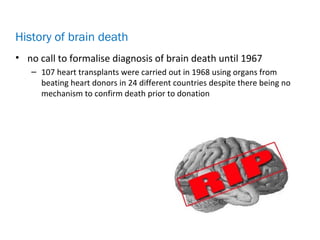 • no call to formalise diagnosis of brain death until 1967
– 107 heart transplants were carried out in 1968 using organs from
beating heart donors in 24 different countries despite there being no
mechanism to confirm death prior to donation
History of brain death
 