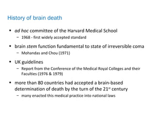 • ad hoc committee of the Harvard Medical School
– 1968 - first widely accepted standard
• brain stem function fundamental to state of irreversible coma
– Mohandas and Chou (1971)
• UK guidelines
– Report from the Conference of the Medical Royal Colleges and their
Faculties (1976 & 1979)
• more than 80 countries had accepted a brain-based
determination of death by the turn of the 21st
century
– many enacted this medical practice into national laws
History of brain death
 