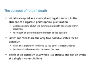 • initially accepted as a medical and legal standard in the
absence of a rigorous philosophical justification
– vigorous debate about the definition of death continues within
academia
– no impact on determination of death at the bedside
• ‘alive’ and ‘dead’ are the only two possible states for an
organism
– infers that transition from one to the other is instantaneous
– death marks the transition between the two
• death of an organism as a whole is a process and not an event
at a single moment in time
The concept of (brain) death
 