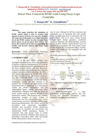 V. Rangavalli, K. Trinadhbabu / International Journal of Engineering Research and
                    Applications (IJERA) ISSN: 2248-9622 www.ijera.com
                         Vol. 2, Issue4, July-August 2012, pp.1401-1407
         Power Flow Control In HVDC-Link Using Fuzzy Logic
                             Controller 
                                  V. Rangavalli 1* K. Trinadhbabu 2*
     Department of Electrical and Electronics Engineering, ANITS,Visakhapatnam, Andhra Pradesh, India.


Abstract
         This paper describes the simulation of          may be used. Although the DC-line investment and
HVDC system which is used to transfer bulk               operational cost of monopolar link with metallic
amount of power between two converter stations.          return are higher than those of monopolar link with
The main aim of this paper is to reduce the power        ground return, due to no direct current flowing
loss in the HVDC system. In order to reduce these        through earth during operations, transformer
power losses, we go for power flow control. The          magnetism saturation and electrochemistry corrosion
power flow control can be done by controlling the        can be avoided. Initially, Sweden-Poland Link was
rectifier and inverter stations with Fuzzy Logic         planned as a monopolar link with ground return.
Controller.                                              Finally owing to the environmental impact, Sweden-
                                                         Poland Link became the first monopolar link with
Keywords— HVDC Transmission, Simulation,                 metallic return.
Fuzzy Logic Controller, Conventional controller.
                                                         An HVDC transmission system consists of three basic
I. INTRODUCTION                                          parts:
                                                         1) A rectifier station to convert AC to DC
          ll of the early HVDC schemes were
                                                         2) A DC transmission line and
developed using mercury arc valves. The introduction
                                                         3) An inverter station to convert DC back to AC.
of thyristor valves was demonstrated in 1972 with the
first back-to-back asynchronous interconnection at the
Eel River between Quebec and New Brunswick.
Since then thyristor valve technology has completely
replaced mercury arc valve technology. By 2008, a
total transmission capacity of 100,000 MW HVDC
has been installed in over 100 projects worldwide,
more than 25,000 MW HVDC is under construction
in 10 projects, and an additional 125,000 MW HVDC
transmission capacity has been planned in 50
                                                         Fig 1. Schematic diagram of an HVDC transmission
projects5. To account for the rapid growth of DC
                                                         system
transmission and its technology it is necessary to
include the HVDC transmission into the
undergraduate power systems curriculum. Most             II. HVDC SYSTEM MODEL
undergraduate curriculum have only one course on                  MATLAB/SIMULINK            is   a high-
power systems which is typically devoted to AC           performance multifunctional software that uses
transmission systems. The Electrical and Computer        functions for numerical computation system
Engineering program at York College of                   simulation, and application development.
Pennsylvania has four concentration areas: power
systems/energy conversion, embedded systems, signal
processing/communication, and control systems. In
accordance       with    operational    requirements,
flexibility and investment, HVDC transmission
systems can be classified into two-terminal and
multiterminal HVDC transmission Systems. A
monopolar link with ground return is usually
employed in the HVDC submarine cable scheme, e.g.
Konti-Skan, Fenno-Skan, Baltic cable and Kontek
HVDC links.Instead of earth or sea return, a

monopolar link with metallic return (low insulation)




                                                                                              1401 | P a g e
 