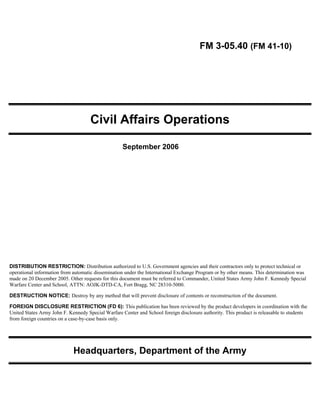 FM 3-05.40 (FM 41-10)

Civil Affairs Operations 

September 2006
DISTRIBUTION RESTRICTION: Distribution authorized to U.S. Government agencies and their contractors only to protect technical or
operational information from automatic dissemination under the International Exchange Program or by other means. This determination was
made on 20 December 2005. Other requests for this document must be referred to Commander, United States Army John F. Kennedy Special
Warfare Center and School, ATTN: AOJK-DTD-CA, Fort Bragg, NC 28310-5000.
DESTRUCTION NOTICE: Destroy by any method that will prevent disclosure of contents or reconstruction of the document.
FOREIGN DISCLOSURE RESTRICTION (FD 6): This publication has been reviewed by the product developers in coordination with the
United States Army John F. Kennedy Special Warfare Center and School foreign disclosure authority. This product is releasable to students
from foreign countries on a case-by-case basis only.
Headquarters, Department of the Army 

 