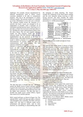 N.Prathima, K.HariKishore, Dr.Fazal Noorbasha / International Journal of Engineering
Research and Applications (IJERA) ISSN: 2248-9622 www.ijera.com
Vol. 3, Issue 3, May-Jun 2013, pp. 1368-1373
1369 | P a g e
challenges. For example, devices manufactured by
different manufactures need to follow certain
consistent standards to be able to communicate
properly. This led to the development of certain
reference models. The network models set a standard
as to how information is to be sent over a network.
The reference models divide the functions of a
network into layers. Layers are arranged to be as
independent as possible, with a minimum set of
information passing between layers. Each layer (n-1)
provides a certain set of services to the layer above it
(n), shielding the actual implementation details from
the above layers. The two most popular reference
models are OSI reference model and TCP/IP
reference model. The OSI reference model provides
standardization for the protocols to be used in
different layers. OSI (Open Systems Interconnection)
model is called so because it is concerned with the
interconnection of systems which are open for
communication with other systems. The OSI
reference model has seven layers.
Ethernet is concerned with physical and data link
layers of OSI model. The physical layer is
responsible for converting the data from the form in
which it is represented in the data link layer (frame)
to the form in which it is transmitted over the
physical medium (raw bits)[5]. It provides the
hardware required to send and receive data over the
physical medium. This hardware includes signal
encoders, line drivers, clock synchronizers, etc.,.This
layer also defines the electrical, mechanical and
timing specifications for these devices that enable
transfer of data over the communication channel.
These include line impedances, pin voltages, cabling
specifications like cabling type, cabling distance, etc.
The data link layer is responsible for transfer of data
between stations within a network. The main task of
the data link layer is to convert the incoming data
into frames. The other functions include error control,
addressing, control of access to the shared medium
and flow control. Each frame contains destination
and source addresses which allow identification of
the sending and the receiving stations on the
network[7].
The data link layer is divided into two sub-layers
namely the Media Access Control sub-layer and the
Logical Link Control layer. The Logical Link Control
sub-layer acts as interface between physical layer and
the higher layer protocols. The data link layer is
divided into media access control (MAC), logical
link control (LLC) and the optional
MAC control sub layer, as shown in Figure 1(a). The
optional MAC control sub layer provided a structure
with full-duplex flow control[8]. The MAC sub layer
adapts LLC sub layer to different media access
technologies and physical media. And its main
functions are assembling or disassembling data and
the managing of media attaching. The former
includes the combining of the frame before sending
and the error detection during receiving or after
having received. The latter includes the media
distribution (i.e. collision avoidance) and competition
processing (i.e. conflict processing)[3].
Figure1: OSI reference model and ethernet frame
format.
The Ethernet data frame format is shown in Figure
1(b).The preamble is used for synchronization while
sending and receiving data, which includes seven
bytes of 10101010.The start frame delimiter (SFD,
10101011) indicates the beginning of a frame. The
least significant bit (LSB) of the destination address
in destination/source address is used to determine
unicast (‘0’) or multicast (‘1’). The length/type
specifies the length or transmission type of data to be
transmitted and received. These data is provided by
the upper layer protocol. The PAD is used to ensure
that the length of frame is at least 64 bytes. By
calculating the CRC [4] of destination/source
address, length/type, the data to be transmitted and
received and the filling bits, we can get the value of
the frame check sequence (FCS)[2].
2.2ETHERNETMEDIA ACCESS CONTROLLER
Ethernet protocol is concerned with bottom
two layers of the OSI reference model. They are the
Data link layer and the physical layer. The Data Link
Layer is divided into two sub-layers. They are:
1. Logical Link Control layer and
2. Media Access Control sub-layer.
The main functions of the logical link control layer
are flow control and multiplexing the protocols
transmitted over the Media access control sub-layer
while transmitting and decoding them while
receiving[3]. Ethernet Media access controller
implements the functions of the Media access control
sub layer. The functions of the physical and data link
layers have been illustrated in Figure2.
The functions of an Ethernet MAC (Media access
control) can be summarised as follows:
a) Channel access control
b) Framing
c) Error detection
d) Addressing
 