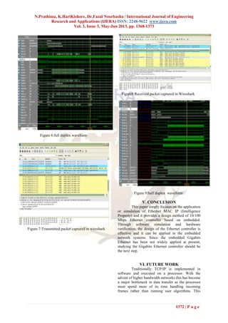 N.Prathima, K.HariKishore, Dr.Fazal Noorbasha / International Journal of Engineering
Research and Applications (IJERA) ISSN: 2248-9622 www.ijera.com
Vol. 3, Issue 3, May-Jun 2013, pp. 1368-1373
1372 | P a g e
Figure 6:full duplex waveform
Figure 7:Transmitted packet captured in wireshark
Figure8:Received packet captured in Wireshark
Figure 9:half duplex waveform
V. CONCLUSION
This paper simply focuses on the application
or simulation of Ethernet MAC IP (Intelligence
Property) and it provides a design method of 10/100
Mbps Ethernet controller based on embedded.
Through software simulation and hardware
verification, the design of the Ethernet controller is
effective and it can be applied in the embedded
network systems. Since the embedded Gigabits
Ethernet has been not widely applied at present,
studying the Gigabits Ethernet controller should be
the next step.
VI. FUTURE WORK
Traditionally TCP/IP is implemented in
software and executed on a processor. With the
advent of higher bandwidth networks this has become
a major bottleneck in data transfer as the processor
must spend more of its time handling incoming
frames rather than running user algorithms. This
 