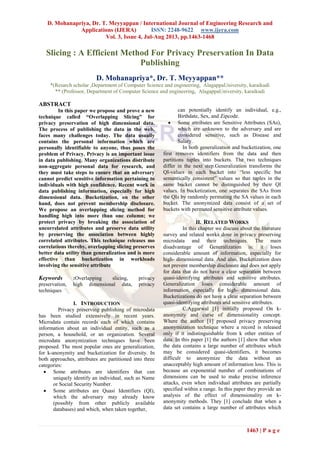 D. Mohanapriya, Dr. T. Meyyappan / International Journal of Engineering Research and
Applications (IJERA) ISSN: 2248-9622 www.ijera.com
Vol. 3, Issue 4, Jul-Aug 2013, pp.1463-1468
1463 | P a g e
Slicing : A Efficient Method For Privacy Preservation In Data
Publishing
D. Mohanapriya*, Dr. T. Meyyappan**
*(Resarch scholar ,Department of Computer Science and engineering, AlagappaUniversity, karaikudi
** (Professor, Department of Computer Science and engineering, AlagappaUniversity, karaikudi
ABSTRACT
In this paper we propose and prove a new
technique called “Overlapping Slicing” for
privacy preservation of high dimensional data.
The process of publishing the data in the web,
faces many challenges today. The data usually
contains the personal information which are
personally identifiable to anyone, thus poses the
problem of Privacy. Privacy is an important issue
in data publishing. Many organizations distribute
non-aggregate personal data for research, and
they must take steps to ensure that an adversary
cannot predict sensitive information pertaining to
individuals with high confidence. Recent work in
data publishing information, especially for high
dimensional data. Bucketization, on the other
hand, does not prevent membership disclosure.
We propose an overlapping slicing method for
handling high into more than one column; we
protect privacy by breaking the association of
uncorrelated attributes and preserve data utility
by preserving the association between highly
correlated attributes. This technique releases mo
correlations thereby, overlapping slicing preserves
better data utility than generalization and is more
effective than bucketization in workloads
involving the sensitive attribute
Keywords :Overlapping slicing, privacy
preservation, high dimensional data, privacy
techniques
I. INTRODUCTION
Privacy preserving publishing of microdata
has been studied extensively in recent years.
Microdata contain records each of which contains
information about an individual entity, such as a
person, a household, or an organization. Several
microdata anonymization techniques have been
proposed. The most popular ones are generalization,
for k-anonymity and bucketization for diversity. In
both approaches, attributes are partitioned into three
categories:
 Some attributes are identifiers that can
uniquely identify an individual, such as Name
or Social Security Number.
 Some attributes are Quasi Identifiers (QI),
which the adversary may already know
(possibly from other publicly available
databases) and which, when taken together,
can potentially identify an individual, e.g.,
Birthdate, Sex, and Zipcode.
 Some attributes are Sensitive Attributes (SAs),
which are unknown to the adversary and are
considered sensitive, such as Disease and
Salary.
In both generalization and bucketization, one
first removes identifiers from the data and then
partitions tuples into buckets. The two techniques
differ in the next step.Generalization transforms the
QI-values in each bucket into “less specific but
semantically consistent” values so that tuples in the
same bucket cannot be distinguished by their QI
values. In bucketization, one separates the SAs from
the QIs by randomly permuting the SA values in each
bucket. The anonymized data consist of a set of
buckets with permuted sensitive attribute values.
II. RELATED WORKS
In this chapter we discuss about the literature
survey and related works done in privacy preserving
microdata and their techniques. The main
disadvantage of Generalization is: it loses
considerable amount of information, especially for
high- dimensional data. And also, Bucketization does
not prevent membership disclosure and does not apply
for data that do not have a clear separation between
quasi-identifying attributes and sensitive attributes.
Generalization loses considerable amount of
information, especially for high- dimensional data.
Bucketizations do not have a clear separation between
quasi-identifying attributes and sensitive attributes.
C.Aggarwal [1] initially proposed On k-
anonymity and curse of dimensionality concept.
Where the author [1] proposed privacy preserving
anonymization technique where a record is released
only if it indistinguishable from k other entities of
data. In this paper [1] the authors [1] show that when
the data contains a large number of attributes which
may be considered quasi-identifiers, it becomes
difficult to anonymize the data without an
unacceptably high amount of information loss. This is
because an exponential number of combinations of
dimensions can be used to make precise inference
attacks, even when individual attributes are partially
specified within a range. In this paper they provide an
analysis of the effect of dimensionality on k-
anonymity methods. They [1] conclude that when a
data set contains a large number of attributes which
 