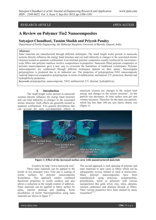 Satyajeet Chaudhari et al Int. Journal of Engineering Research and Application
ISSN : 2248-9622, Vol. 3, Issue 5, Sep-Oct 2013, pp.1386-1391

RESEARCH ARTICLE

www.ijera.com

OPEN ACCESS

A Review on Polymer Tio2 Nanocomposites
Satyajeet Chaudhari, Tasnim Shaikh and Priyesh Pandey
Department of Textile Engineering, the Maharaja Sayajirao University of Baroda, Gujarat, India.

Abstract
Nano materials are manufactured through different techniques. The small length scales present in nanoscale
systems directly influence the energy band structure and can lead indirectly to changes in the associated atomic
structure termed as quantum confinement. Conventional polymer composites usually reinforced by micrometerscale fillers into polymer matrices involve compromises in properties. Nanoscale filled polymer composites or
polymer nanocomposites gave a new way to overcome the limitations of traditional counterparts. Polymer
nanocomposites are synthesised through different techniques depend on their nature. Stereoregular
polypropylene is produced due to its industrial use. The properties of polypropylene-TiO2 nanocomposite
material improved compared to polypropylene in terms of antibacterial, mechanical, UV protection, thermal and
hydrophilicity properties.
Keywords: polypropylene, nanocomposite, TiO2, antibacterial, UV, thermal, hydrophilicity.

I.

Introduction

The small length scales present in nanoscale
systems directly influence the energy band structure
and can lead indirectly to changes in the associated
atomic structure. Such effects are generally termed as
quantum confinement. Two general descriptions that
can account for such size-dependent effects in

nanoscale systems are: changes to the system total
energy and changes to the system structure1. As the
particle size decreases, its total surface area per unit
volume increases. Therefore for the nano size particle,
which has less than 100 nm size shows drastic rise
(figure 1).

Figure 1: Effect of the increased surface area with nanostructured materials
Courtesy by http://www.nanowerk.com2.
These nano materials can be applied to the
textile in two principal ways. First one is coating of
textile surfaces by polymer nanocomposite
formulation. This approach confers combined
functional properties to textile surfaces and also
allows a reduction in the weight content of additives.
Nano materials can be applied to fabric surface by
spray, transfer printing and padding. Some
possibilities of textile functionalization using nano
materials are shown in figure 23-7.

www.ijera.com

The second approach is melt spinning of polymer and
nano materials to spin yarns or fibres which can be
subsequently woven, knitted or used in nonwovens.
Many polymer nanocomposites
have been
manufactured using polyester, polypropylene,
polyethylene, nylon as polymers with various
nanoparticles like gold, silver, clay, silica, alumina,
calcium carbonates and titanium dioxide as fillers.
Their various properties have been studied by many
researchers8-13.

1386 | P a g e

 