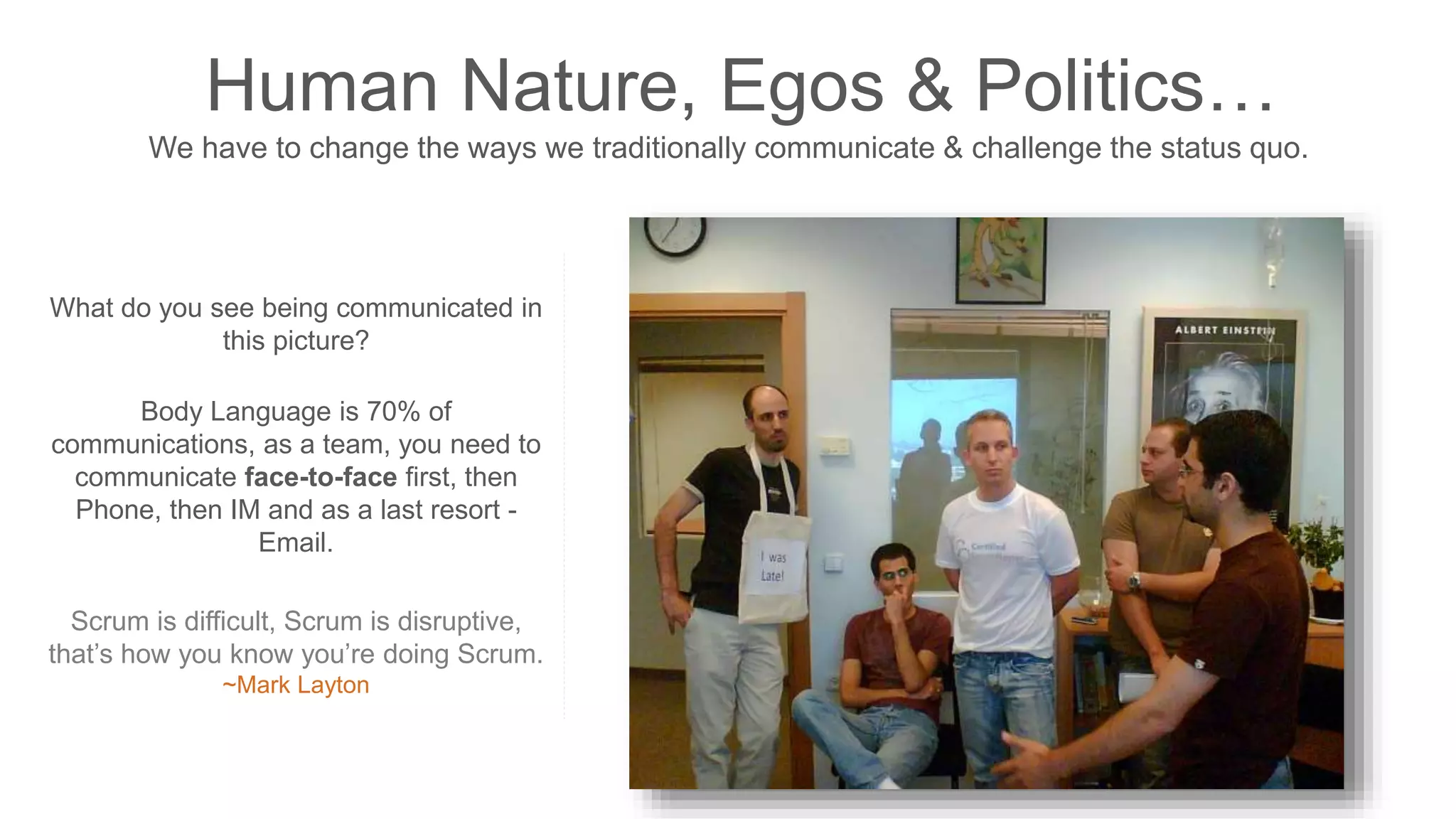 Human Nature, Egos & Politics…
We have to change the ways we traditionally communicate & challenge the status quo.
What do you see being communicated in
this picture?
Scrum is difficult, Scrum is disruptive,
that’s how you know you’re doing Scrum.
~Mark Layton
Body Language is 70% of
communications, as a team, you need to
communicate face-to-face first, then
Phone, then IM and as a last resort -
Email.
 