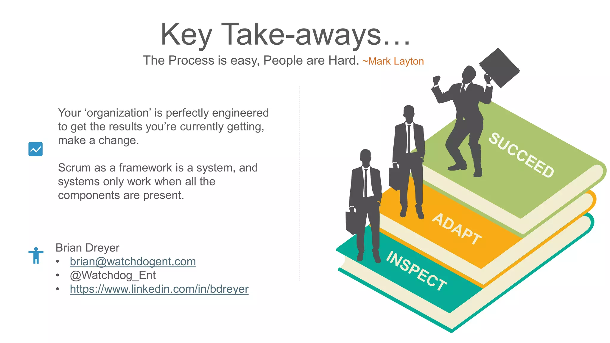 Key Take-aways…
The Process is easy, People are Hard. ~Mark Layton
Brian Dreyer
• brian@watchdogent.com
• @Watchdog_Ent
• https://www.linkedin.com/in/bdreyer
Your ‘organization’ is perfectly engineered
to get the results you’re currently getting,
make a change.
Scrum as a framework is a system, and
systems only work when all the
components are present.
 