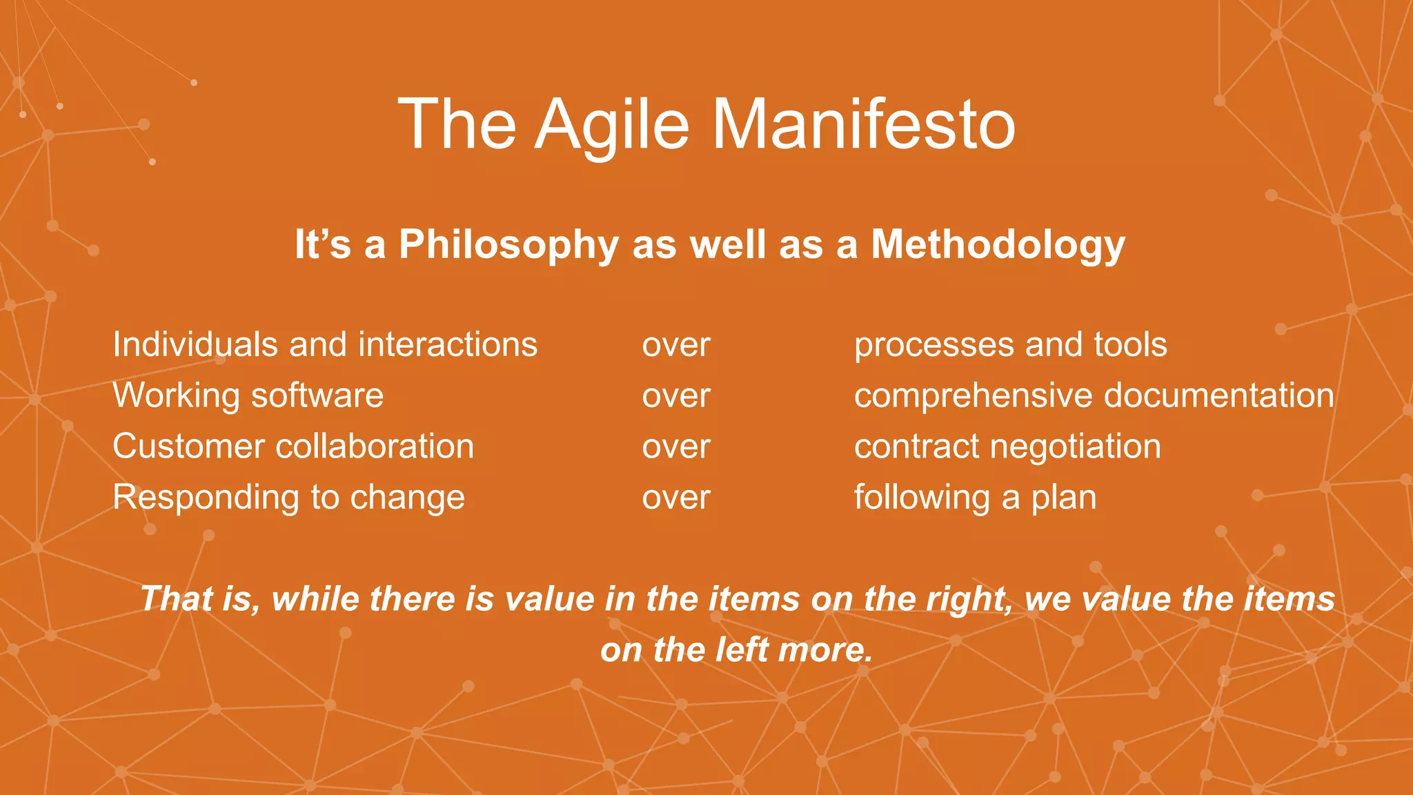 The Agile Manifesto
It’s a Philosophy as well as a Methodology
Individuals and interactions over processes and tools
Working software over comprehensive documentation
Customer collaboration over contract negotiation
Responding to change over following a plan
That is, while there is value in the items on the right, we value the items
on the left more.
 