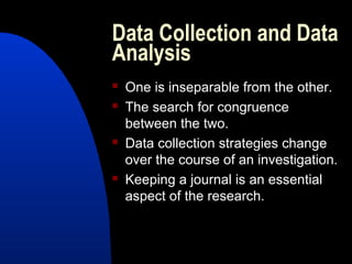 Data Collection and Data
Analysis
   One is inseparable from the other.
   The search for congruence
    between the two.
   Data collection strategies change
    over the course of an investigation.
   Keeping a journal is an essential
    aspect of the research.
 