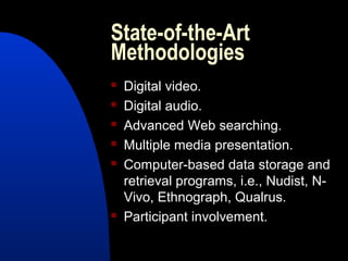 State-of-the-Art
Methodologies
   Digital video.
   Digital audio.
   Advanced Web searching.
   Multiple media presentation.
   Computer-based data storage and
    retrieval programs, i.e., Nudist, N-
    Vivo, Ethnograph, Qualrus.
   Participant involvement.
 
