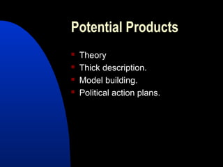 Potential Products
   Theory
   Thick description.
   Model building.
   Political action plans.
 
