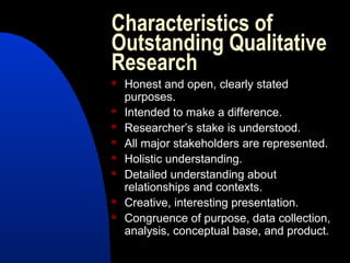 Characteristics of
Outstanding Qualitative
Research
   Honest and open, clearly stated
    purposes.
   Intended to make a difference.
   Researcher’s stake is understood.
   All major stakeholders are represented.
   Holistic understanding.
   Detailed understanding about
    relationships and contexts.
   Creative, interesting presentation.
   Congruence of purpose, data collection,
    analysis, conceptual base, and product.
 