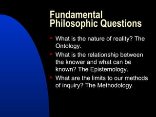 Fundamental
Philosophic Questions
   What is the nature of reality? The
    Ontology.
   What is the relationship between
    the knower and what can be
    known? The Epistemology.
   What are the limits to our methods
    of inquiry? The Methodology.
 