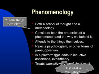 Phenomenology
“To the things
 themselves”        Both a school of thought and a
                     methodology.
                    Considers both the properties of a
                     phenomenon and the way we behold it.
                    Attends to the things themselves.
                    Rejects psychologism, or other forms of
                     pre-supposition.
                    Is a platform that leads to inductive
                     assertions, even theory.
                    Treats causality very carefully, if at all.
                                           Just what is
                                           “causality?”
 